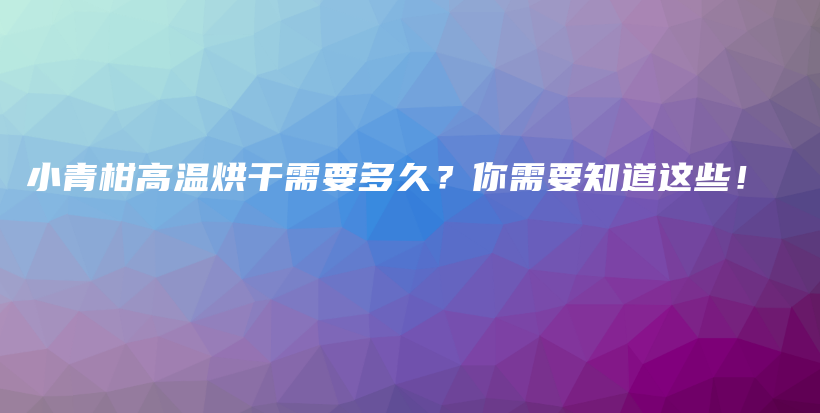 小青柑高温烘干需要多久？你需要知道这些！插图