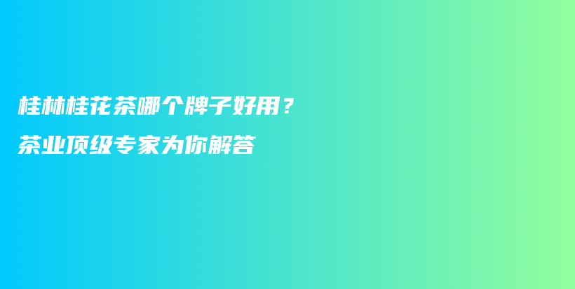 桂林桂花茶哪个牌子好用？茶业顶级专家为你解答插图