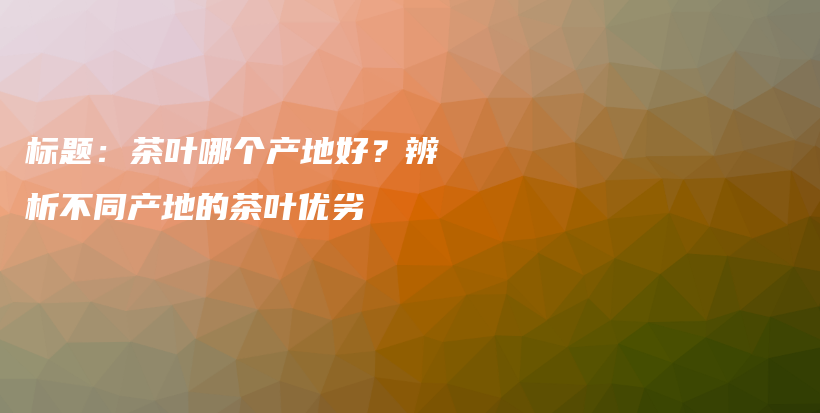 标题：茶叶哪个产地好？辨析不同产地的茶叶优劣插图