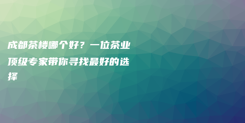 成都茶楼哪个好？一位茶业顶级专家带你寻找最好的选择插图