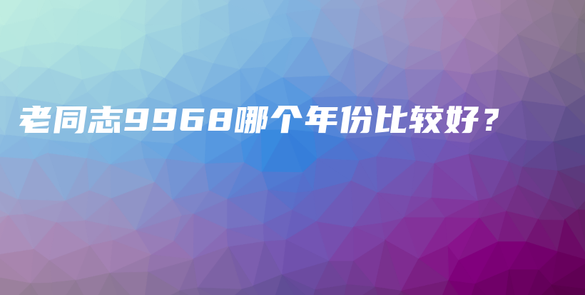 老同志9968哪个年份比较好？插图