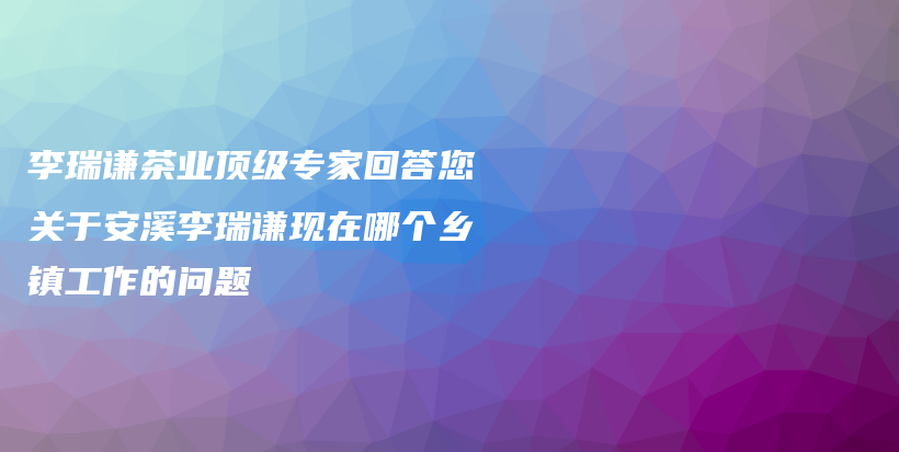 李瑞谦茶业顶级专家回答您关于安溪李瑞谦现在哪个乡镇工作的问题插图