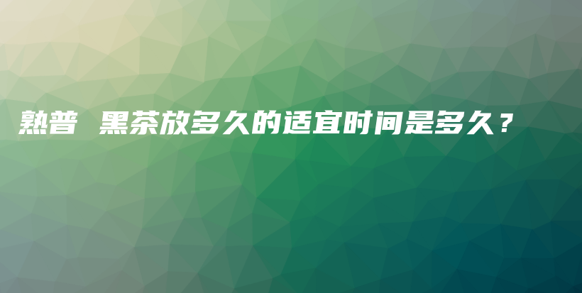 熟普 黑茶放多久的适宜时间是多久？插图