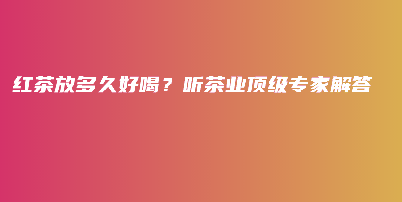 红茶放多久好喝？听茶业顶级专家解答插图