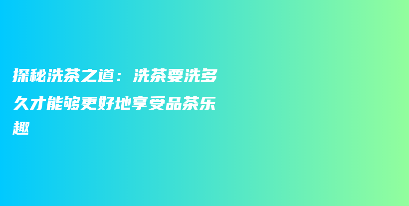 探秘洗茶之道：洗茶要洗多久才能够更好地享受品茶乐趣插图