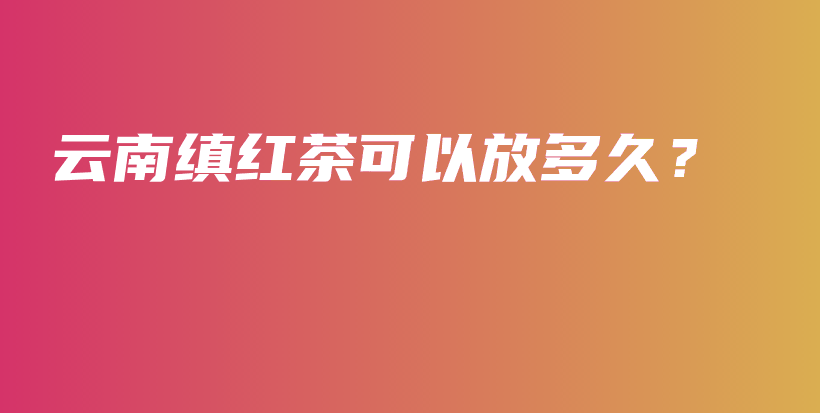 云南缜红茶可以放多久？插图