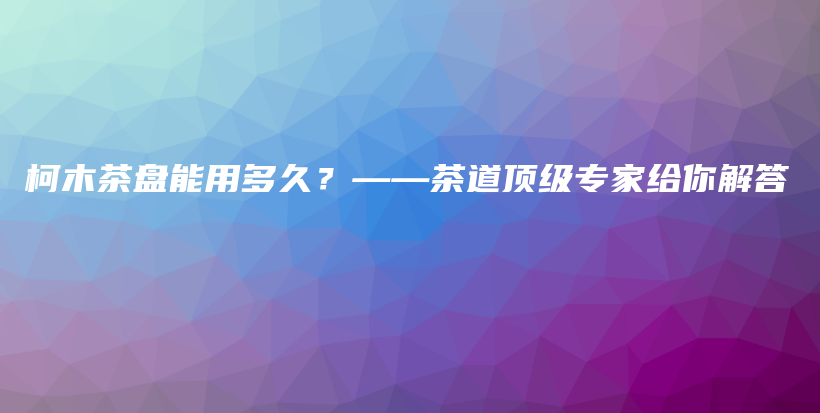 柯木茶盘能用多久？——茶道顶级专家给你解答插图