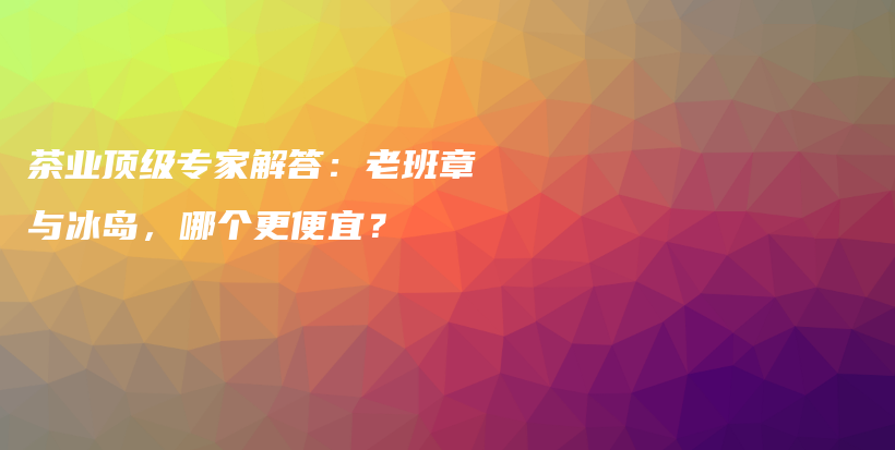 茶业顶级专家解答：老班章与冰岛，哪个更便宜？插图