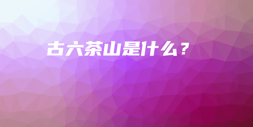 古六茶山是什么？插图