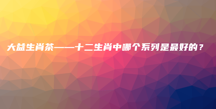 大益生肖茶——十二生肖中哪个系列是最好的？插图