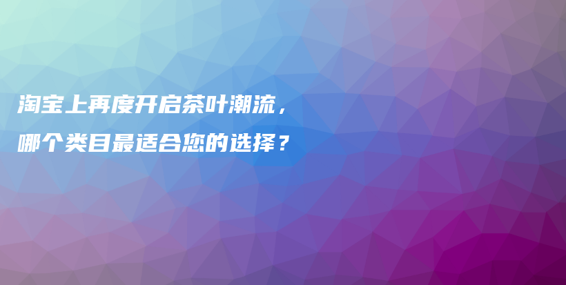 淘宝上再度开启茶叶潮流，哪个类目最适合您的选择？插图