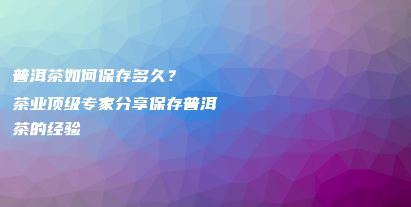 普洱茶如何保存多久？  茶业顶级专家分享保存普洱茶的经验插图