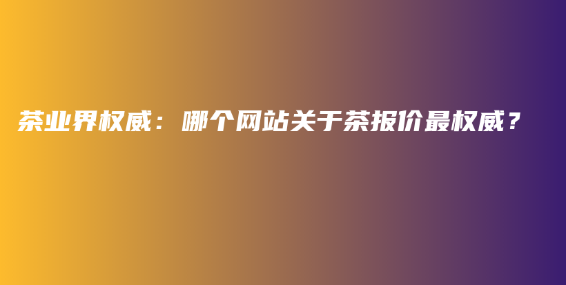 茶业界权威：哪个网站关于茶报价最权威？插图