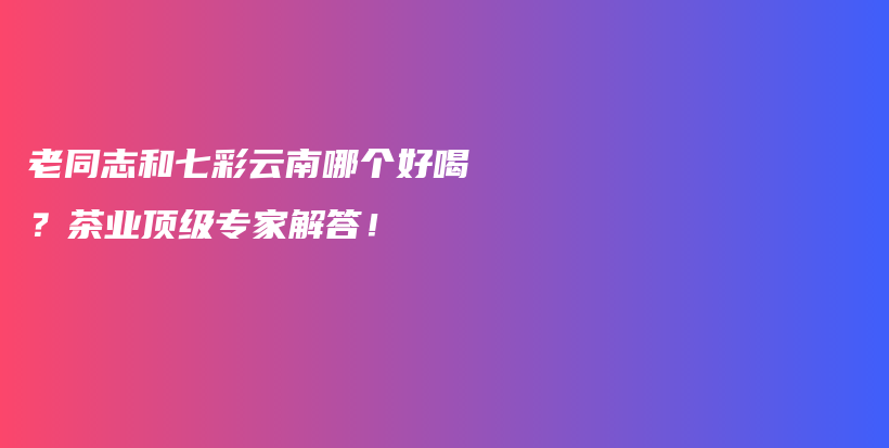 老同志和七彩云南哪个好喝？茶业顶级专家解答！插图