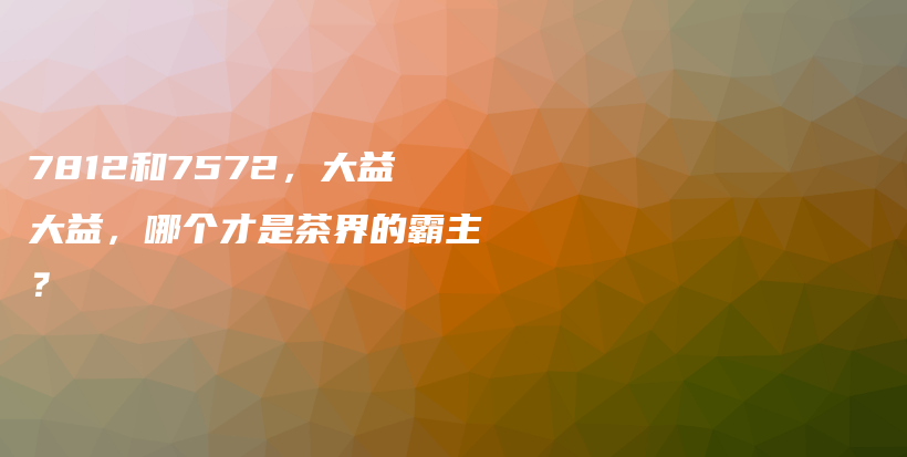 7812和7572，大益大益，哪个才是茶界的霸主？插图