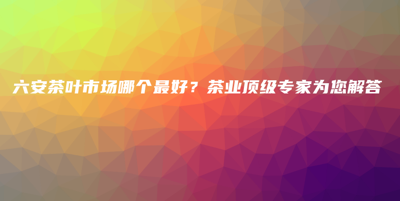 六安茶叶市场哪个最好？茶业顶级专家为您解答插图