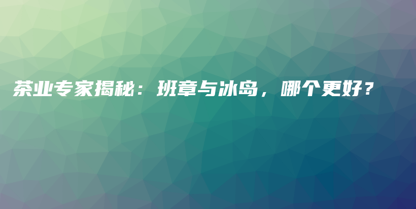 茶业专家揭秘：班章与冰岛，哪个更好？插图