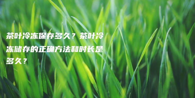 茶叶冷冻保存多久？茶叶冷冻储存的正确方法和时长是多久？插图