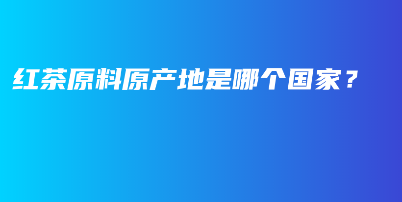 红茶原料原产地是哪个国家？插图