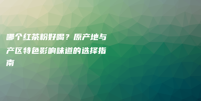 哪个红茶粉好喝？原产地与产区特色影响味道的选择指南插图