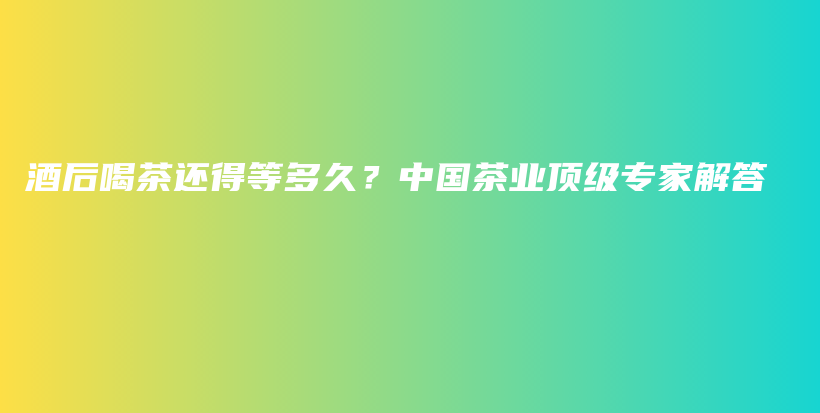 酒后喝茶还得等多久？中国茶业顶级专家解答插图