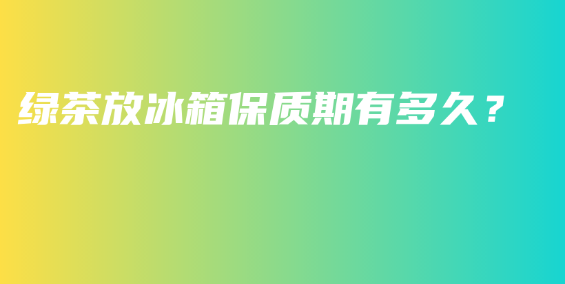 绿茶放冰箱保质期有多久？插图