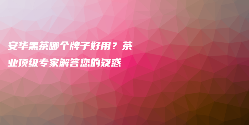 安华黑茶哪个牌子好用？茶业顶级专家解答您的疑惑插图