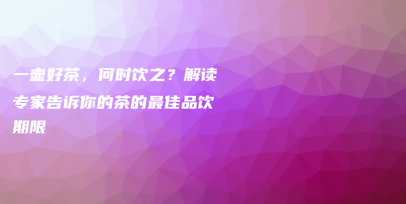 一壶好茶，何时饮之？解读专家告诉你的茶的最佳品饮期限插图