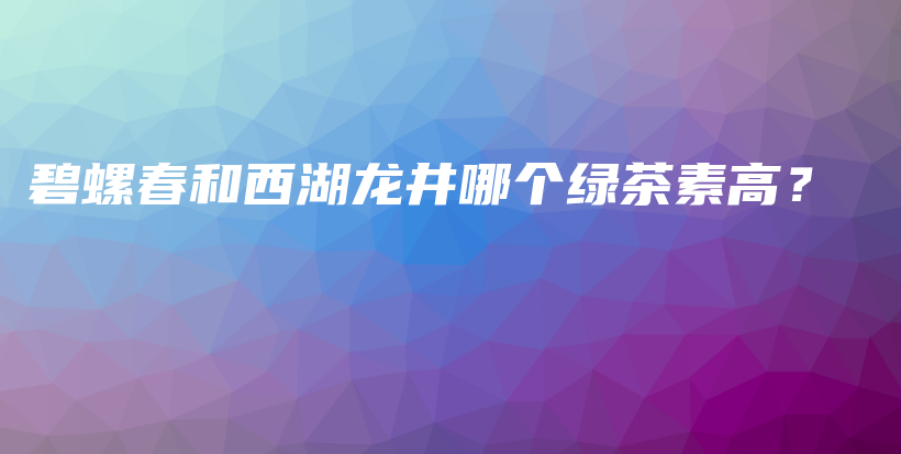 碧螺春和西湖龙井哪个绿茶素高？插图