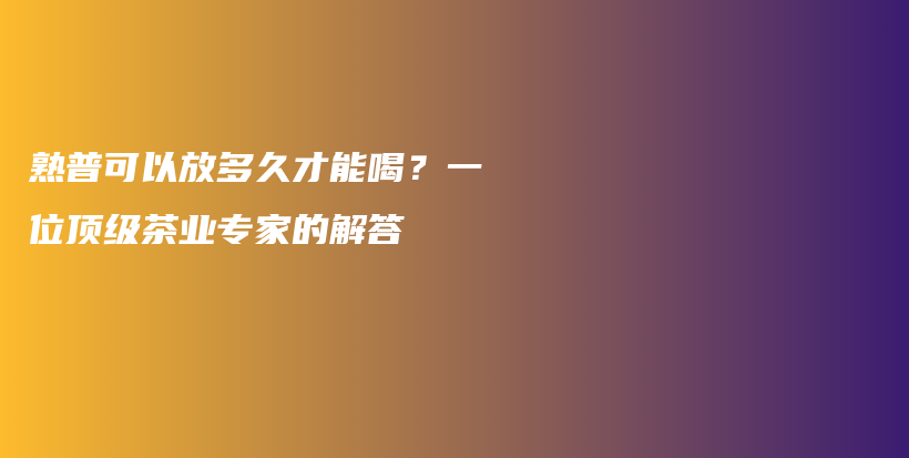 熟普可以放多久才能喝？一位顶级茶业专家的解答插图