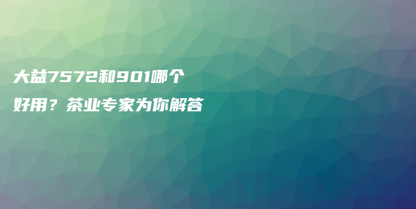 大益7572和901哪个好用？茶业专家为你解答插图