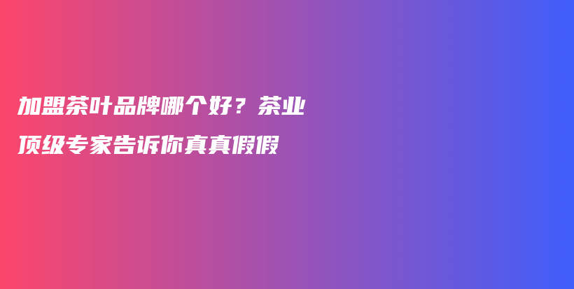 加盟茶叶品牌哪个好？茶业顶级专家告诉你真真假假插图