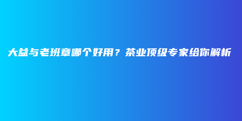 大益与老班章哪个好用？茶业顶级专家给你解析插图