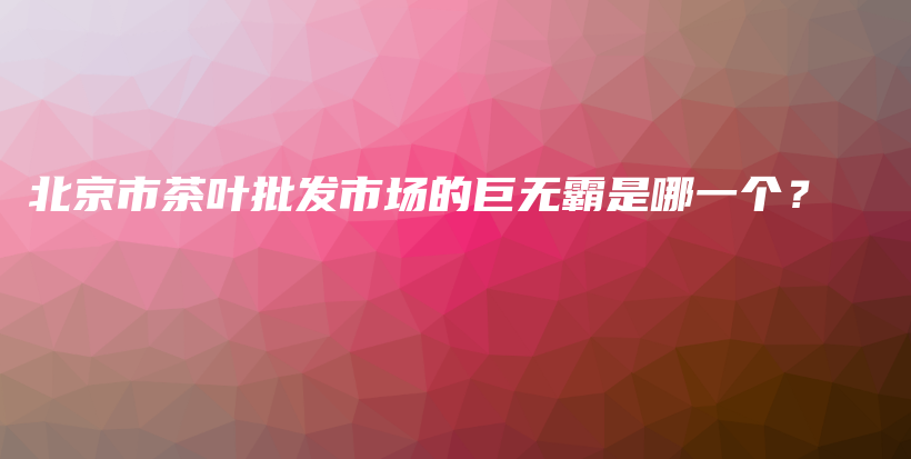 北京市茶叶批发市场的巨无霸是哪一个？插图