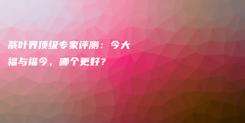 茶叶界顶级专家评测：今大福与福今，哪个更好？插图