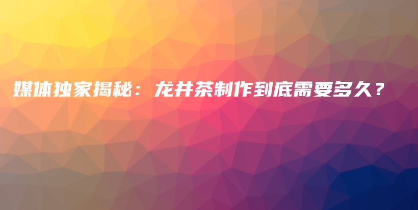 媒体独家揭秘：龙井茶制作到底需要多久？插图