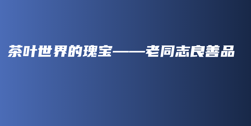 茶叶世界的瑰宝——老同志良善品插图