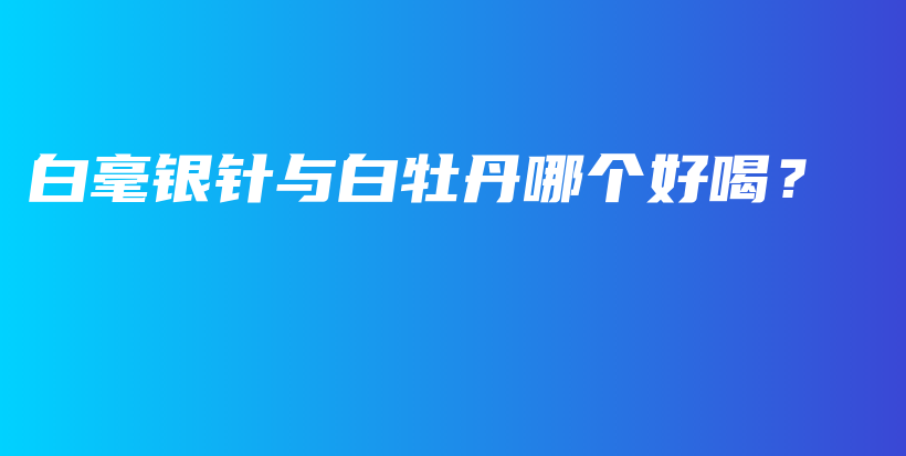 白毫银针与白牡丹哪个好喝？插图