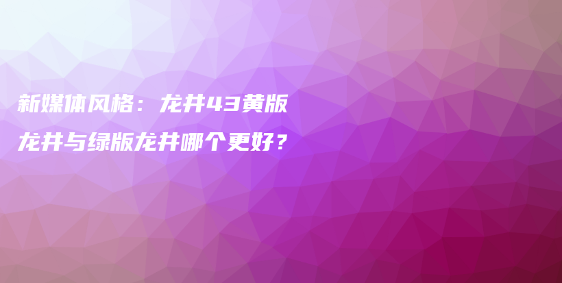 新媒体风格：龙井43黄版龙井与绿版龙井哪个更好？插图