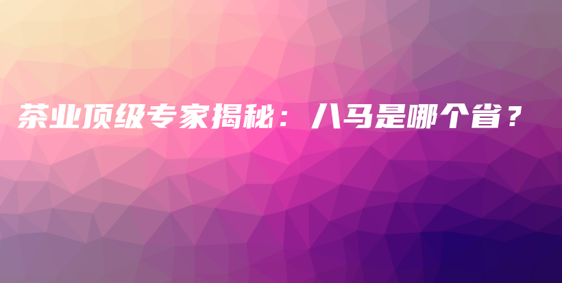 茶业顶级专家揭秘：八马是哪个省？插图