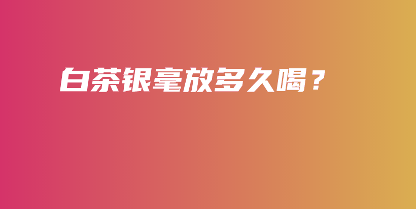 白茶银毫放多久喝？插图