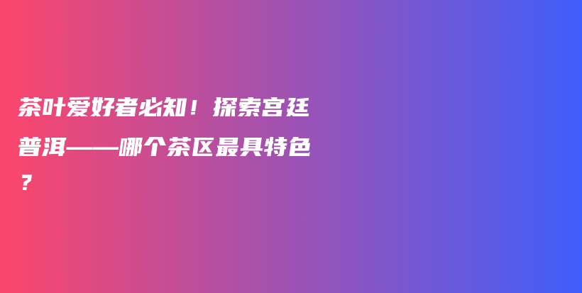 茶叶爱好者必知！探索宫廷普洱——哪个茶区最具特色？插图