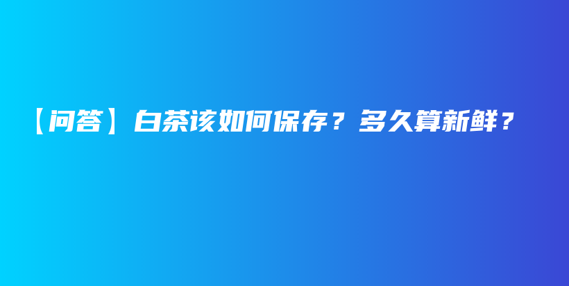 【问答】白茶该如何保存？多久算新鲜？插图