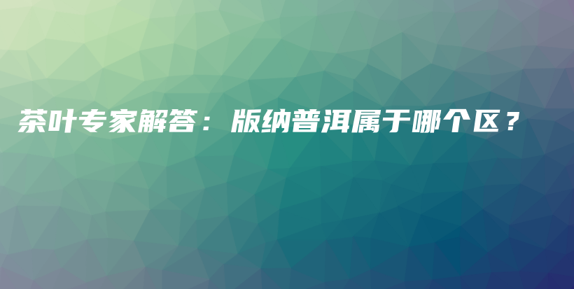 茶叶专家解答：版纳普洱属于哪个区？插图