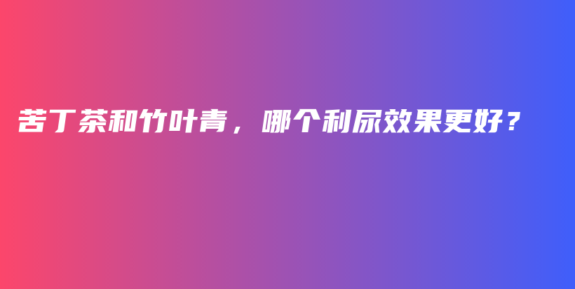 苦丁茶和竹叶青，哪个利尿效果更好？插图