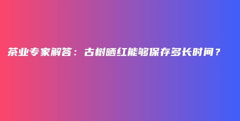 茶业专家解答：古树晒红能够保存多长时间？插图