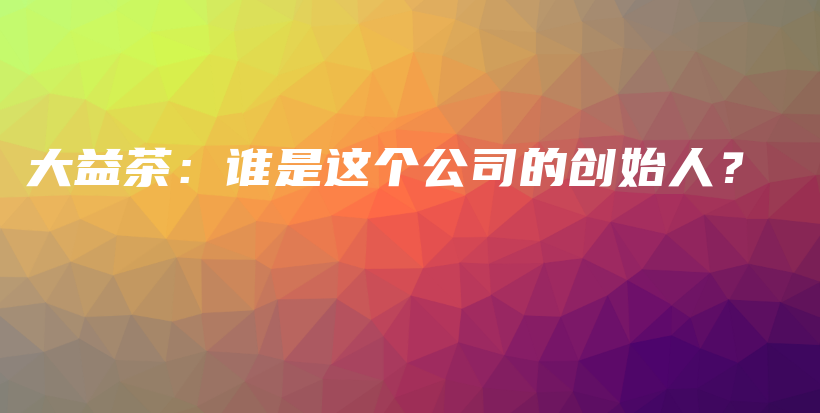 大益茶：谁是这个公司的创始人？插图