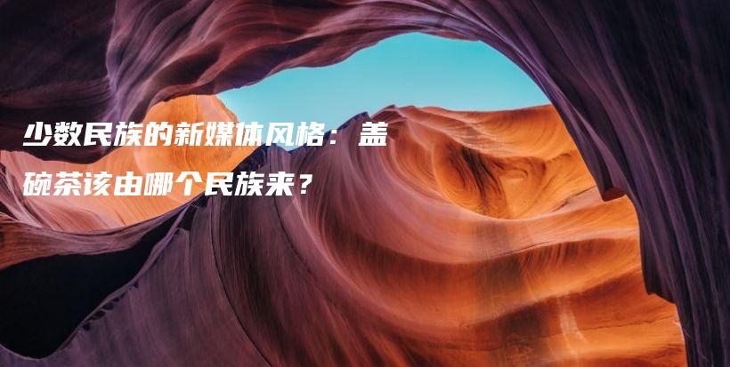 少数民族的新媒体风格：盖碗茶该由哪个民族来？插图