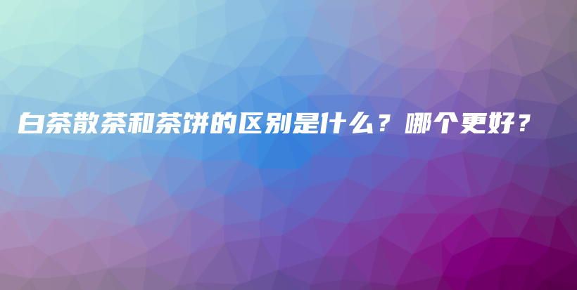 白茶散茶和茶饼的区别是什么？哪个更好？插图