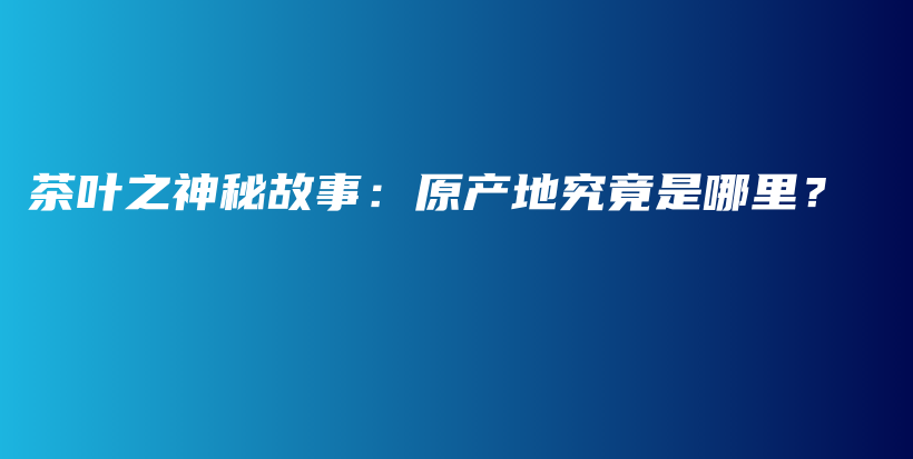 茶叶之神秘故事：原产地究竟是哪里？插图